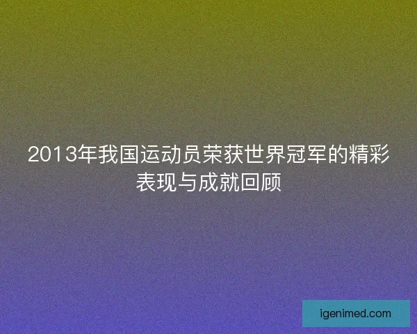2013年我国运动员荣获世界冠军的精彩表现与成就回顾 2013年我国运动员荣获世界冠军的精彩表现与成就回顾