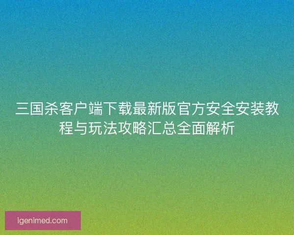 三国杀客户端下载最新版官方安全安装教程与玩法攻略汇总全面解析