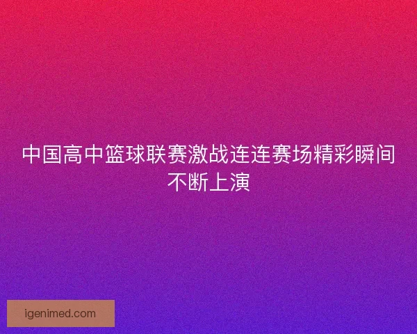 中国高中篮球联赛激战连连赛场精彩瞬间不断上演
