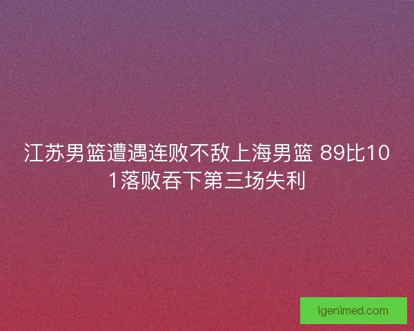 江苏男篮遭遇连败不敌上海男篮 89比101落败吞下第三场失利