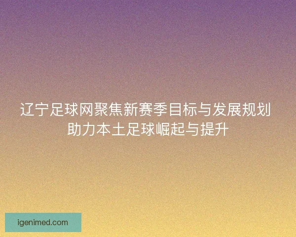 辽宁足球网聚焦新赛季目标与发展规划 助力本土足球崛起与提升